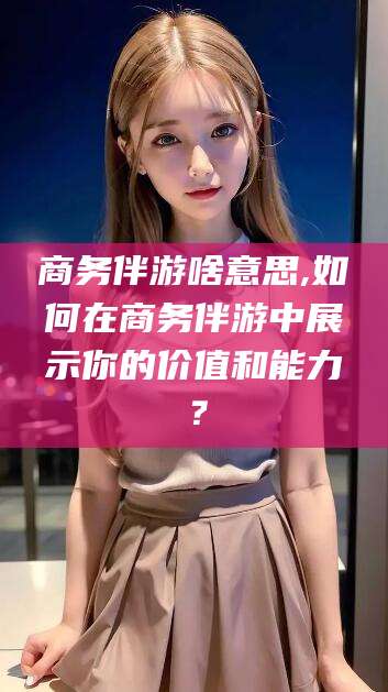 九江商务伴游啥意思,如何在商务伴游中展示你的价值和能力？